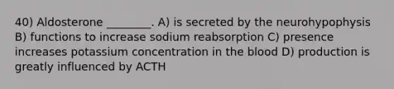 40) Aldosterone ________. A) is secreted by the neurohypophysis B) functions to increase sodium reabsorption C) presence increases potassium concentration in the blood D) production is greatly influenced by ACTH