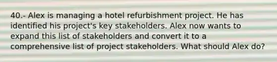 40.- Alex is managing a hotel refurbishment project. He has identified his project's key stakeholders. Alex now wants to expand this list of stakeholders and convert it to a comprehensive list of project stakeholders. What should Alex do?