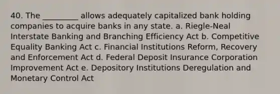 40. The _________ allows adequately capitalized bank holding companies to acquire banks in any state. a. Riegle-Neal Interstate Banking and Branching Efficiency Act b. Competitive Equality Banking Act c. Financial Institutions Reform, Recovery and Enforcement Act d. Federal Deposit Insurance Corporation Improvement Act e. Depository Institutions Deregulation and Monetary Control Act