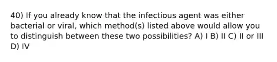 40) If you already know that the infectious agent was either bacterial or viral, which method(s) listed above would allow you to distinguish between these two possibilities? A) I B) II C) II or III D) IV