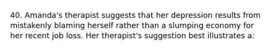 40. Amanda's therapist suggests that her depression results from mistakenly blaming herself rather than a slumping economy for her recent job loss. Her therapist's suggestion best illustrates a: