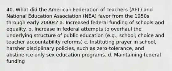 40. What did <a href='https://www.questionai.com/knowledge/keiVE7hxWY-the-american' class='anchor-knowledge'>the american</a> Federation of Teachers (AFT) and National Education Association (NEA) favor from the 1950s through early 2000s? a. Increased federal funding of schools and equality. b. Increase in federal attempts to overhaul the underlying structure of public education (e.g., school; choice and teacher accountability reforms) c. Instituting prayer in school, harsher disciplinary policies, such as zero-tolerance, and abstinence only <a href='https://www.questionai.com/knowledge/kaj3SNvhQ3-sex-education' class='anchor-knowledge'>sex education</a> programs. d. Maintaining federal funding