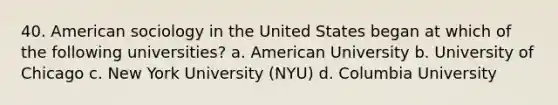 40. American sociology in the United States began at which of the following universities? a. American University b. University of Chicago c. New York University (NYU) d. Columbia University