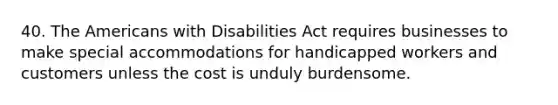 40. The Americans with Disabilities Act requires businesses to make special accommodations for handicapped workers and customers unless the cost is unduly burdensome.