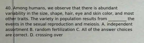 40. Among humans, we observe that there is abundant variability in the size, shape, hair, eye and skin color, and most other traits. The variety in population results from _________ the events in the sexual reproduction and meiosis. A. independent assortment B. random fertilization C. All of the answer choices are correct. D. crossing over