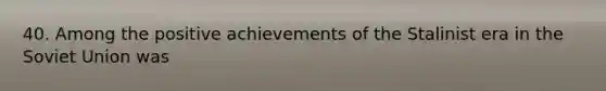 40. Among the positive achievements of the Stalinist era in the Soviet Union was
