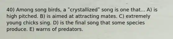 40) Among song birds, a ʺcrystallizedʺ song is one that... A) is high pitched. B) is aimed at attracting mates. C) extremely young chicks sing. D) is the final song that some species produce. E) warns of predators.