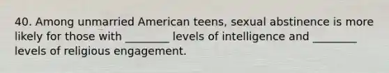 40. Among unmarried American teens, sexual abstinence is more likely for those with ________ levels of intelligence and ________ levels of religious engagement.