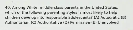 40. Among White, middle-class parents in the United States, which of the following parenting styles is most likely to help children develop into responsible adolescents? (A) Autocratic (B) Authoritarian (C) Authoritative (D) Permissive (E) Uninvolved