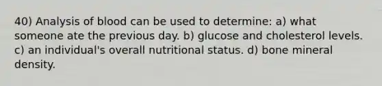 40) Analysis of blood can be used to determine: a) what someone ate the previous day. b) glucose and cholesterol levels. c) an individual's overall nutritional status. d) bone mineral density.