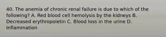 40. The anemia of chronic renal failure is due to which of the following? A. Red blood cell hemolysis by the kidneys B. Decreased erythropoietin C. Blood loss in the urine D. Inflammation