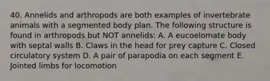 40. Annelids and arthropods are both examples of invertebrate animals with a segmented body plan. The following structure is found in arthropods but NOT annelids: A. A eucoelomate body with septal walls B. Claws in the head for prey capture C. Closed circulatory system D. A pair of parapodia on each segment E. Jointed limbs for locomotion