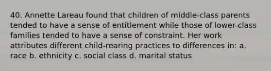 40. Annette Lareau found that children of middle-class parents tended to have a sense of entitlement while those of lower-class families tended to have a sense of constraint. Her work attributes different child-rearing practices to differences in: a. race b. ethnicity c. social class d. marital status