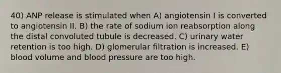 40) ANP release is stimulated when A) angiotensin I is converted to angiotensin II. B) the rate of sodium ion reabsorption along the distal convoluted tubule is decreased. C) urinary water retention is too high. D) glomerular filtration is increased. E) blood volume and blood pressure are too high.