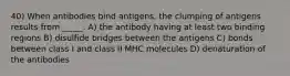 40) When antibodies bind antigens, the clumping of antigens results from _____. A) the antibody having at least two binding regions B) disulfide bridges between the antigens C) bonds between class I and class II MHC molecules D) denaturation of the antibodies