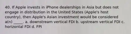 40. If Apple invests in iPhone dealerships in Asia but does not engage in distribution in the United States (Apple's host country), then Apple's Asian investment would be considered a(n) _____. a. downstream vertical FDI b. upstream vertical FDI c. horizontal FDI d. FPI