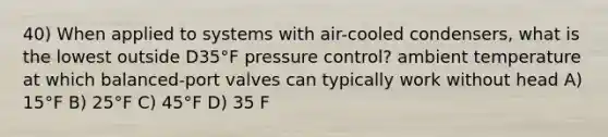 40) When applied to systems with air-cooled condensers, what is the lowest outside D35°F pressure control? ambient temperature at which balanced-port valves can typically work without head A) 15°F B) 25°F C) 45°F D) 35 F