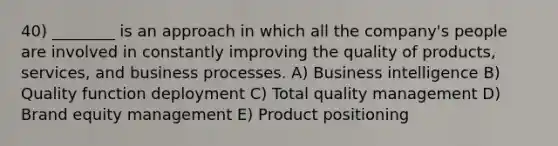 40) ________ is an approach in which all the company's people are involved in constantly improving the quality of products, services, and business processes. A) Business intelligence B) Quality function deployment C) Total quality management D) Brand equity management E) Product positioning