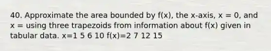 40. Approximate the area bounded by f(x), the x-axis, x = 0, and x = using three trapezoids from information about f(x) given in tabular data. x=1 5 6 10 f(x)=2 7 12 15