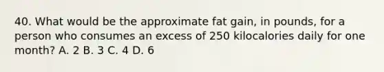 40. What would be the approximate fat gain, in pounds, for a person who consumes an excess of 250 kilocalories daily for one month? A. 2 B. 3 C. 4 D. 6