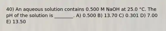 40) An aqueous solution contains 0.500 M NaOH at 25.0 °C. The pH of the solution is ________. A) 0.500 B) 13.70 C) 0.301 D) 7.00 E) 13.50