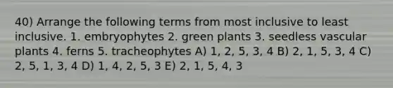 40) Arrange the following terms from most inclusive to least inclusive. 1. embryophytes 2. green plants 3. seedless <a href='https://www.questionai.com/knowledge/kbaUXKuBoK-vascular-plants' class='anchor-knowledge'>vascular plants</a> 4. ferns 5. tracheophytes A) 1, 2, 5, 3, 4 B) 2, 1, 5, 3, 4 C) 2, 5, 1, 3, 4 D) 1, 4, 2, 5, 3 E) 2, 1, 5, 4, 3