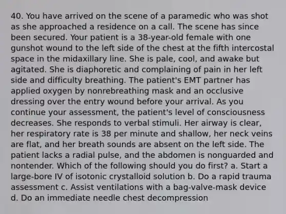 40. You have arrived on the scene of a paramedic who was shot as she approached a residence on a call. The scene has since been secured. Your patient is a 38-year-old female with one gunshot wound to the left side of the chest at the fifth intercostal space in the midaxillary line. She is pale, cool, and awake but agitated. She is diaphoretic and complaining of pain in her left side and difficulty breathing. The patient's EMT partner has applied oxygen by nonrebreathing mask and an occlusive dressing over the entry wound before your arrival. As you continue your assessment, the patient's level of consciousness decreases. She responds to verbal stimuli. Her airway is clear, her respiratory rate is 38 per minute and shallow, her neck veins are flat, and her breath sounds are absent on the left side. The patient lacks a radial pulse, and the abdomen is nonguarded and nontender. Which of the following should you do first? a. Start a large-bore IV of isotonic crystalloid solution b. Do a rapid trauma assessment c. Assist ventilations with a bag-valve-mask device d. Do an immediate needle chest decompression