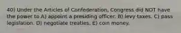 40) Under the Articles of Confederation, Congress did NOT have the power to A) appoint a presiding officer. B) levy taxes. C) pass legislation. D) negotiate treaties. E) coin money.