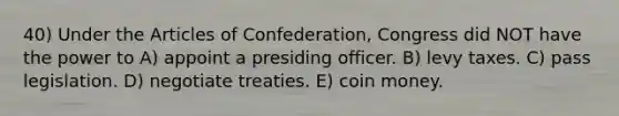 40) Under the Articles of Confederation, Congress did NOT have the power to A) appoint a presiding officer. B) levy taxes. C) pass legislation. D) negotiate treaties. E) coin money.