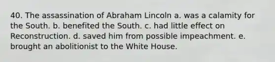 40. The assassination of Abraham Lincoln a. was a calamity for the South. b. benefited the South. c. had little effect on Reconstruction. d. saved him from possible impeachment. e. brought an abolitionist to the White House.