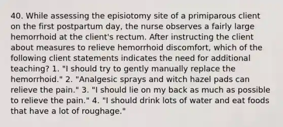 40. While assessing the episiotomy site of a primiparous client on the first postpartum day, the nurse observes a fairly large hemorrhoid at the client's rectum. After instructing the client about measures to relieve hemorrhoid discomfort, which of the following client statements indicates the need for additional teaching? 1. "I should try to gently manually replace the hemorrhoid." 2. "Analgesic sprays and witch hazel pads can relieve the pain." 3. "I should lie on my back as much as possible to relieve the pain." 4. "I should drink lots of water and eat foods that have a lot of roughage."