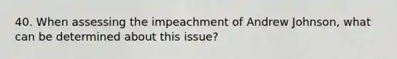 40. When assessing the impeachment of Andrew Johnson, what can be determined about this issue?