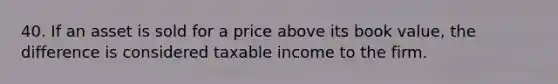 40. If an asset is sold for a price above its book value, the difference is considered taxable income to the firm.