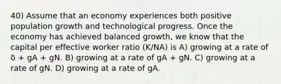 40) Assume that an economy experiences both positive population growth and technological progress. Once the economy has achieved balanced growth, we know that the capital per effective worker ratio (K/NA) is A) growing at a rate of δ + gA + gN. B) growing at a rate of gA + gN. C) growing at a rate of gN. D) growing at a rate of gA.