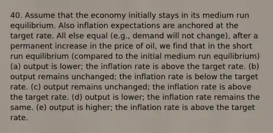 40. Assume that the economy initially stays in its medium run equilibrium. Also inflation expectations are anchored at the target rate. All else equal (e.g., demand will not change), after a permanent increase in the price of oil, we find that in the short run equilibrium (compared to the initial medium run equilibrium) (a) output is lower; the inflation rate is above the target rate. (b) output remains unchanged; the inflation rate is below the target rate. (c) output remains unchanged; the inflation rate is above the target rate. (d) output is lower; the inflation rate remains the same. (e) output is higher; the inflation rate is above the target rate.