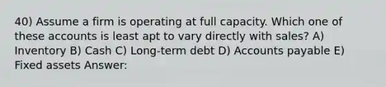 40) Assume a firm is operating at full capacity. Which one of these accounts is least apt to vary directly with sales? A) Inventory B) Cash C) Long-term debt D) Accounts payable E) Fixed assets Answer: