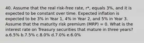 40. Assume that the real risk-free rate, r*, equals 3%, and it is expected to be constant over time. Expected inflation is expected to be 3% in Year 1, 4% in Year 2, and 5% in Year 3. Assume that the maturity risk premium (MRP) = 0. What is the interest rate on Treasury securities that mature in three years? a.6.5% b.7.5% c.8.0% d.7.0% e.6.0%