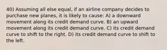 40) Assuming all else equal, if an airline company decides to purchase new planes, it is likely to cause: A) a downward movement along its credit demand curve. B) an upward movement along its credit demand curve. C) its credit demand curve to shift to the right. D) its credit demand curve to shift to the left.