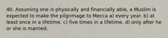 40. Assuming one is physically and financially able, a Muslim is expected to make the pilgrimage to Mecca a) every year. b) at least once in a lifetime. c) five times in a lifetime. d) only after he or she is married.