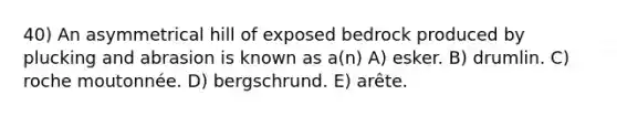 40) An asymmetrical hill of exposed bedrock produced by plucking and abrasion is known as a(n) A) esker. B) drumlin. C) roche moutonnée. D) bergschrund. E) arête.