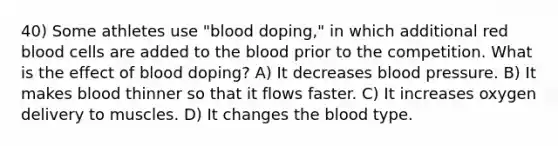 40) Some athletes use "blood doping," in which additional red blood cells are added to the blood prior to the competition. What is the effect of blood doping? A) It decreases blood pressure. B) It makes blood thinner so that it flows faster. C) It increases oxygen delivery to muscles. D) It changes the blood type.