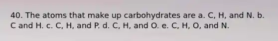 40. The atoms that make up carbohydrates are a. C, H, and N. b. C and H. c. C, H, and P. d. C, H, and O. e. C, H, O, and N.