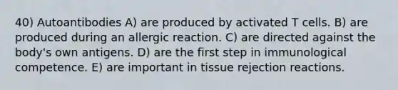 40) Autoantibodies A) are produced by activated T cells. B) are produced during an allergic reaction. C) are directed against the body's own antigens. D) are the first step in immunological competence. E) are important in tissue rejection reactions.