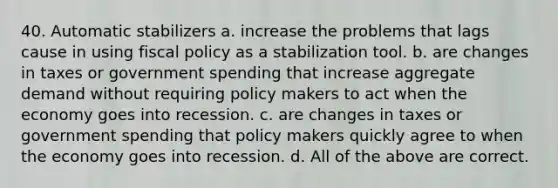 40. Automatic stabilizers a. increase the problems that lags cause in using fiscal policy as a stabilization tool. b. are changes in taxes or government spending that increase aggregate demand without requiring policy makers to act when the economy goes into recession. c. are changes in taxes or government spending that policy makers quickly agree to when the economy goes into recession. d. All of the above are correct.