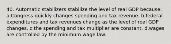 40. Automatic stabilizers stabilize the level of real GDP because: a.Congress quickly changes spending and tax revenue. b.federal expenditures and tax revenues change as the level of real GDP changes. c.the spending and tax multiplier are constant. d.wages are controlled by the minimum wage law.