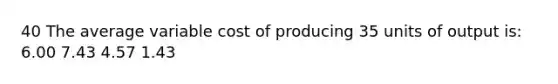 40 The average variable cost of producing 35 units of output is: 6.00 7.43 4.57 1.43