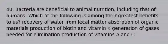 40. Bacteria are beneficial to animal nutrition, including that of humans. Which of the following is among their greatest benefits to us? recovery of water from fecal matter absorption of organic materials production of biotin and vitamin K generation of gases needed for elimination production of vitamins A and C