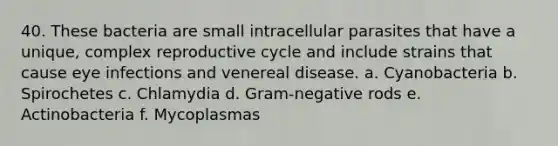 40. These bacteria are small intracellular parasites that have a unique, complex reproductive cycle and include strains that cause eye infections and venereal disease. a. Cyanobacteria b. Spirochetes c. Chlamydia d. Gram-negative rods e. Actinobacteria f. Mycoplasmas