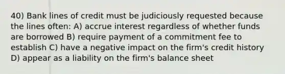 40) Bank lines of credit must be judiciously requested because the lines often: A) accrue interest regardless of whether funds are borrowed B) require payment of a commitment fee to establish C) have a negative impact on the firm's credit history D) appear as a liability on the firm's balance sheet