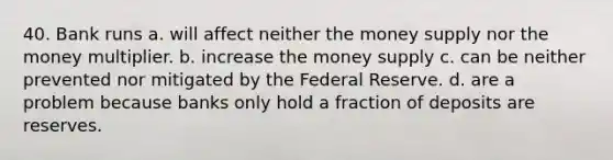 40. Bank runs a. will affect neither the money supply nor the money multiplier. b. increase the money supply c. can be neither prevented nor mitigated by the Federal Reserve. d. are a problem because banks only hold a fraction of deposits are reserves.